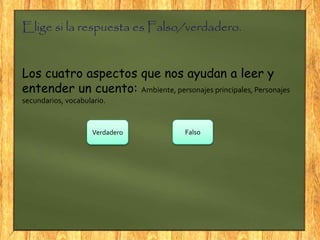 Elige si la respuesta es Falso/verdadero.
Los cuatro aspectos que nos ayudan a leer y
entender un cuento: Ambiente, personajes principales, Personajes
secundarios, vocabulario.
Verdadero Falso
 