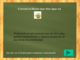 Correcto lo Hiciste muy bien sigue así.
Da clic en el botón para continuar contestando
El proyecto en una estrategia que nos sirve para
generar conocimientos y expresar propuestas de
una forma muy profesional.
 