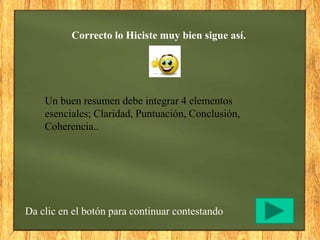 Correcto lo Hiciste muy bien sigue así.
Da clic en el botón para continuar contestando
Un buen resumen debe integrar 4 elementos
esenciales; Claridad, Puntuación, Conclusión,
Coherencia..
 
