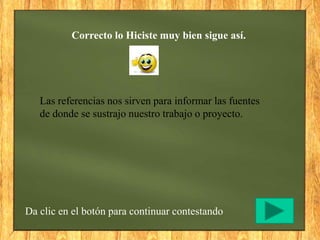 Correcto lo Hiciste muy bien sigue así.
Da clic en el botón para continuar contestando
Las referencias nos sirven para informar las fuentes
de donde se sustrajo nuestro trabajo o proyecto.
 