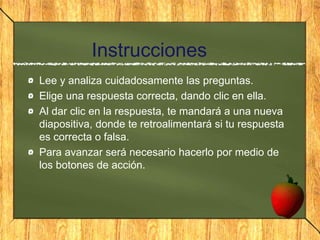 Instrucciones
Lee y analiza cuidadosamente las preguntas.
Elige una respuesta correcta, dando clic en ella.
Al dar clic en la respuesta, te mandará a una nueva
diapositiva, donde te retroalimentará si tu respuesta
es correcta o falsa.
Para avanzar será necesario hacerlo por medio de
los botones de acción.
 