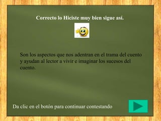 Correcto lo Hiciste muy bien sigue así.
Da clic en el botón para continuar contestando
Son los aspectos que nos adentran en el trama del cuento
y ayudan al lector a vivir e imaginar los sucesos del
cuento.
 
