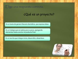 Elige una respuesta correcta.
¿Qué es un proyecto?
Es un trabajo que se realiza poco a poco, agregando
elementos hasta concluir el producto final.
Es un texto de genero literario dramático, que expresa ideas.
Es un escrito que integra inicio, desarrollo y desenlace.
 