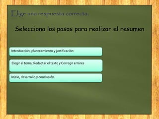 Elige una respuesta correcta.
Selecciona los pasos para realizar el resumen
Elegir el tema, Redactar el texto y Corregir errores
Introducción, planteamiento y justificación
Inicio, desarrollo y conclusión.
 