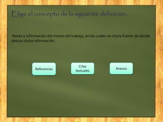 Elige el concepto de la siguiente definición.
Notas o información del mismo del trabajo, en las cuales se cita la fuente de donde
obtuvo dicha información.
Referencias
Citas
textuales
Anexos
 