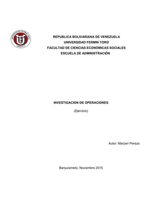 REPUBLICA BOLIVARIANA DE VENEZUELA
UNIVERSIDAD FERMIN TORO
FACULTAD DE CIENCIAS ECONÓMICAS SOCIALES
ESCUELA DE ADMINISTRACIÓN
INVESTIGACION DE OPERACIONES
(Ejercicio)
Autor: Maryari Peraza
Barquisimeto, Noviembre 2015
 