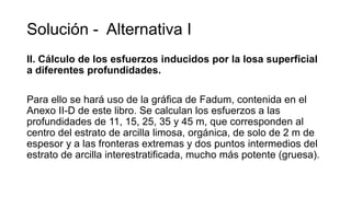 Solución - Alternativa I
II. Cálculo de los esfuerzos inducidos por la losa superficial
a diferentes profundidades.
Para ello se hará uso de la gráfica de Fadum, contenida en el
Anexo II-D de este libro. Se calculan los esfuerzos a las
profundidades de 11, 15, 25, 35 y 45 m, que corresponden al
centro del estrato de arcilla limosa, orgánica, de solo de 2 m de
espesor y a las fronteras extremas y dos puntos intermedios del
estrato de arcilla interestratificada, mucho más potente (gruesa).
 