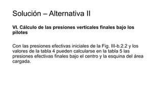 Solución – Alternativa II
VI. Cálculo de las presiones verticales finales bajo los
pilotes
Con las presiones efectivas iniciales de la Fig. III-b.2.2 y los
valores de la tabla 4 pueden calcularse en la tabla 5 las
presiones efectivas finales bajo el centro y la esquina del área
cargada.
 