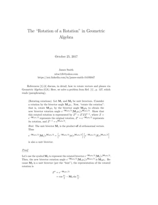 The “Rotation of a Rotation” in Geometric
Algebra
October 25, 2017
James Smith
nitac14b@yahoo.com
https://mx.linkedin.com/in/james-smith-1b195047
References [1]-[4] discuss, in detail, how to rotate vectors and planes via
Geometric Algebra (GA). Here, we solve a problem from Ref. [1] , p. 127, which
reads (paraphrasing),
(Rotating rotations). Let M1 and M2 be unit bivectors. Consider
a rotation by the bivector angle M1µ1. Now, “rotate the rotation”:
that is, rotate M1µ1 by the bivector angle M2µ2 to obtain the
new bivector rotation angle e−M2µ2/2
[M1µ1] eM2µ2/2
. Show that
this rotated rotation is represented by Z = Z ZZ −1
, where Z =
e−M1µ1/2
represents the original rotation, Z = e−M2µ2/2
represents
its rotation, and Z −1
= eM2µ2/2
.
Hint: The unit bivector M1 is the product ef of orthonormal vectors.
Thus
e−M2µ2/2
[M1] eM2µ2/2
= e−M2µ2/2
(e) eM2µ2/2
e−M2µ2/2
(f) eM2µ2/2
is also a unit bivector.
Proof
Let’s use the symbol M3 to represent the rotated bivector e−M2µ2/2
[M1] eM2µ2/2
.
Then, the new bivector rotation angle e−M2µ2/2
[M1µ1] eM2µ2/2
is M3µ1. Be-
cause M3 is a unit bivector (per the “hint”), the representation of the rotated
rotation is
Z = e−M3µ1/2
= cos
µ1
2
− M3 sin
µ1
2
.
 