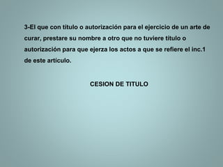 3-El que con título o autorización para el ejercicio de un arte de
curar, prestare su nombre a otro que no tuviere título o
autorización para que ejerza los actos a que se refiere el inc.1
de este artículo.
CESION DE TITULO
 