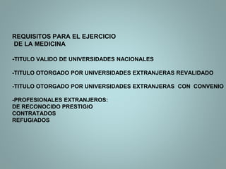 REQUISITOS PARA EL EJERCICIO
DE LA MEDICINA
-TITULO VALIDO DE UNIVERSIDADES NACIONALES
-TITULO OTORGADO POR UNIVERSIDADES EXTRANJERAS REVALIDADO
-TITULO OTORGADO POR UNIVERSIDADES EXTRANJERAS CON CONVENIO
-PROFESIONALES EXTRANJEROS:
DE RECONOCIDO PRESTIGIO
CONTRATADOS
REFUGIADOS
 
