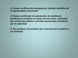 3- Poseer certificación otorgada por entidad científica de
la especialidad reconocida
4- Poseer certificado de aprobación de residencia
profesional completo no menor de tres años, extendido
por institución pública o privada reconocida a tal efecto
por la autoridad
5- Ser profesor universitario por concurso de la materia y
en actividad
 