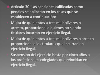  Articulo 30: Las sanciones calificadas como
penales se aplicarán en los casos que se
establecen a continuación:
• Multa de quinientos a tres mil bolívares o
arresto, proporcional a quienes no siendo
titulares incurran en ejercicio ilegal.
• Multa de quinientos a tres mil bolívares o arresto
proporcional a los titulares que incurran en
ejercicio ilegal.
• Suspensión del ejercicio hasta por cinco años a
los profesionales colegiados que reincidan en
ejercicio ilegal.
 
