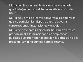 • Multa de cien a un mil bolívares a las sociedades
que infrinjan las disposiciones relativas al uso de
títulos.
• Multa de un mil a diez mil bolívares a las empresas
que no cumplan las disposiciones relativas a
construcciones, instalaciones y trabajos.
• Multa de doscientos a cinco mil bolívares a arresto
proporcional a los funcionarios o empleados
públicos que interfieran o impidan la aplicación de la
presente Ley, o no cumplan con la misma.
 