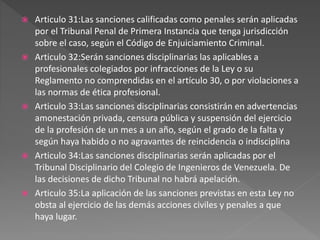  Articulo 31:Las sanciones calificadas como penales serán aplicadas
por el Tribunal Penal de Primera Instancia que tenga jurisdicción
sobre el caso, según el Código de Enjuiciamiento Criminal.
 Articulo 32:Serán sanciones disciplinarias las aplicables a
profesionales colegiados por infracciones de la Ley o su
Reglamento no comprendidas en el artículo 30, o por violaciones a
las normas de ética profesional.
 Articulo 33:Las sanciones disciplinarias consistirán en advertencias
amonestación privada, censura pública y suspensión del ejercicio
de la profesión de un mes a un año, según el grado de la falta y
según haya habido o no agravantes de reincidencia o indisciplina
 Articulo 34:Las sanciones disciplinarias serán aplicadas por el
Tribunal Disciplinario del Colegio de Ingenieros de Venezuela. De
las decisiones de dicho Tribunal no habrá apelación.
 Articulo 35:La aplicación de las sanciones previstas en esta Ley no
obsta al ejercicio de las demás acciones civiles y penales a que
haya lugar.
 