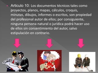  Articulo 10: Los documentos técnicos tales como
proyectos, planos, mapas, cálculos, croquis,
minutas, dibujos, informes o escritos, son propiedad
del profesional autor de ellos; por consiguiente,
ninguna persona natural o jurídica podrá hacer uso
de ellos sin consentimiento del autor, salvo
estipulación en contrario.
 