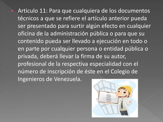  Articulo 11: Para que cualquiera de los documentos
técnicos a que se refiere el artículo anterior pueda
ser presentado para surtir algún efecto en cualquier
oficina de la administración pública o para que su
contenido pueda ser llevado a ejecución en todo o
en parte por cualquier persona o entidad pública o
privada, deberá llevar la firma de su autor,
profesional de la respectiva especialidad con el
número de inscripción de éste en el Colegio de
Ingenieros de Venezuela.
 