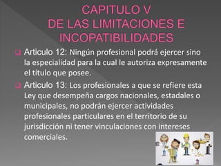  Articulo 12: Ningún profesional podrá ejercer sino
la especialidad para la cual le autoriza expresamente
el título que posee.
 Articulo 13: Los profesionales a que se refiere esta
Ley que desempeña cargos nacionales, estadales o
municipales, no podrán ejercer actividades
profesionales particulares en el territorio de su
jurisdicción ni tener vinculaciones con intereses
comerciales.
 