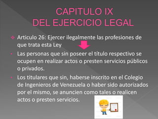  Articulo 26: Ejercer ilegalmente las profesiones de
que trata esta Ley
• Las personas que sin poseer el título respectivo se
ocupen en realizar actos o presten servicios públicos
o privados.
• Los titulares que sin, haberse inscrito en el Colegio
de Ingenieros de Venezuela o haber sido autorizados
por el mismo, se anuncien como tales o realicen
actos o presten servicios.
 