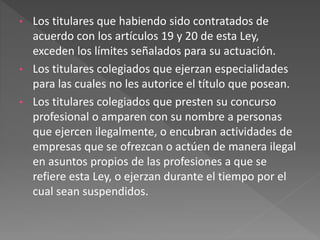 • Los titulares que habiendo sido contratados de
acuerdo con los artículos 19 y 20 de esta Ley,
exceden los límites señalados para su actuación.
• Los titulares colegiados que ejerzan especialidades
para las cuales no les autorice el título que posean.
• Los titulares colegiados que presten su concurso
profesional o amparen con su nombre a personas
que ejercen ilegalmente, o encubran actividades de
empresas que se ofrezcan o actúen de manera ilegal
en asuntos propios de las profesiones a que se
refiere esta Ley, o ejerzan durante el tiempo por el
cual sean suspendidos.
 