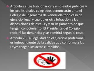  Articulo 27:Los funcionarios y empleados públicos y
los profesionales colegiados denunciarán ante el
Colegio de Ingenieros de Venezuela todo caso de
ejercicio ilegal y cualquier otra infracción a las
disposiciones de esta Ley y su Reglamento de que
tengan conocimiento. El Presidente del Colegio
recibirá las denuncias y las remitirá según el caso.
 Articulo 28:La Ilegalidad en el ejercicio profesional
es independiente de la validez que conforme a las
Leyes tengan los actos cumplidos.
 