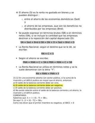  El ahorro (S) es la renta no gastada en bienes y se 
pueden distinguir : 
o entre el ahorro de las economías domésticas (Sed) 
y 
o el ahorro de las empresas, que son los beneficios no 
distribuidos por las empresas (Bnd). 
 Se puede expresar en términos brutos (SB) o en términos 
netos (SN), si se incluye la cantidad que las empresas 
destinan a la reposición del capital depreciado (D): 
SN = Sed + Bnd ó SB = SN + D = Sed + Bnd + D 
 La Renta Nacional, según el destino que se le dé, se 
escribe: 
RN = C + S 
 Según el ahorro se escribe: 
PNN = RNN = C + SN ó PBN = RBN = C + SB 
 La Renta Nacional se utiliza en términos netos y se la 
suele denominar con la letra “Y”: 
RN = RNN = PNN = Y 
15.12 En una economía abierta con sector público, si la suma de la 
inversión y el déficit publico es mayor que el ahorro, entonces: 
a) El saldo de la balanza corriente debe ser cero. 
b) El saldo de la balanza corriente debe ser negativo. 
c) El saldo de la balanza corriente debe ser positivo. 
d) No existe relación entre el saldo de la balanza corriente y el ahorro, la 
inversión y el déficit público. 
COMENTARIO: 
Sabemos que: S = I + (G - T) + SBCC. 
De aquí: S - [I + (G - T)] = SBCC 
Como nos dicen que el primer miembro es negativo, el SBCC < 0 
