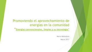 Promoviendo el aprovechamiento de
energías en la comunidad
“Energías convencionales, limpias y su tecnología”
Mario Mohedano
Marzo 2017
 