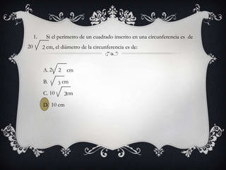 1.    Si el perímetro de un cuadrado inscrito en una circunferencia es de
20        2 cm, el diámetro de la circunferencia es de:



          A. 2    2   cm

          B.      3 cm
          C. 10       2cm
          D. 10 cm
 