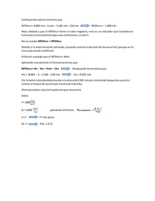 Sustituyendo valores tenemos que.
NPSHDISP= 8.892 mts – 6 mts – 3.160 mts – 0.8 mts NPSHDISP= - 1.068 mts
Nota: Debido a que el NPSHDISP tiene un valor negativo, esto es un indicador que la bomba no
funcionara correctamente bajo esas condiciones, es decir;
No se cumple NPSHDISP > NPSHREQ
Debido a lo anteriormente calculado, procedo a tomar la decisión de buscar el Hss (porque es la
única que puedo modificar)
Entonces supongo que el NPSHDISP= 4mts
Aplicando nuevamente la formula tenemos que.
NPSHDISP= HB – HSS – HVAP – HFA Despejando HSStenemosque.
HSS = (8.892 – 4 – 3.160 – 0.8) mts HSS = 0.932 mts
Por lotanto la bombadeberíaestara la altura de 0.932 mtspor encimadel tanque de succióno
colocar el tanque de succiónpor encimade labomba.
Ahoraprocedoa calcularla potenciaque consumirá
Datos:
Ƴ= 1000
𝐾𝑔𝑓
𝑚𝑡𝑠3
Q = 0.045
𝑚𝑡𝑠3
𝑠𝑒𝑔
aplicandolaformula; PACCIONAMIENTO =
𝑸. 𝑯. Ƴ
𝟕𝟔𝒏𝒕
H =? 77 mts aprox
nt =? 75% o 0.75
 
