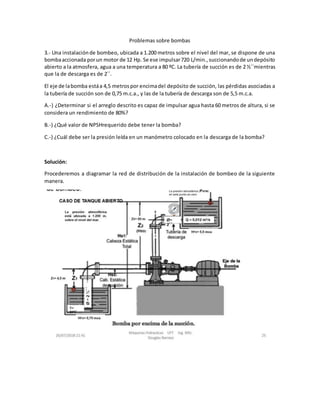 Problemas sobre bombas
3.- Una instalaciónde bombeo, ubicada a 1.200 metros sobre el nivel del mar, se dispone de una
bombaaccionada porun motor de 12 Hp. Se ese impulsar720 L/min.,succionandode undepósito
abierto a la atmosfera, agua a una temperatura a 80 ºC. La tubería de succión es de 2 ½´´mientras
que la de descarga es de 2´´.
El eje de labomba estáa 4,5 metrospor encimadel depósito de succión, las pérdidas asociadas a
la tubería de succión son de 0,75 m.c.a., y las de la tubería de descarga son de 5,5 m.c.a.
A.-) ¿Determinar si el arreglo descrito es capaz de impulsar agua hasta 60 metros de altura, si se
considera un rendimiento de 80%?
B.-) ¿Qué valor de NPSHrequerido debe tener la bomba?
C.-) ¿Cuál debe ser la presión leída en un manómetro colocado en la descarga de la bomba?
Solución:
Procederemos a diagramar la red de distribución de la instalación de bombeo de la siguiente
manera.
 