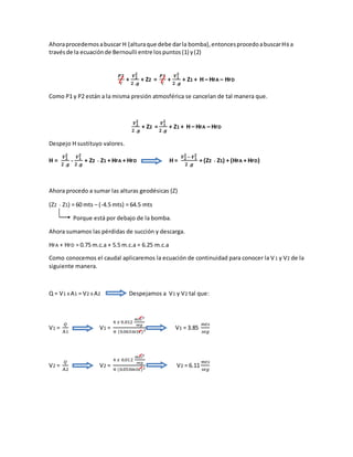 Ahoraprocedemosabuscar H (alturaque debe darla bomba),entoncesprocedoabuscarHB a
travésde la ecuaciónde Bernoulli entre los puntos(1) y(2)
𝑷𝟐
Ƴ
+
𝑽 𝟐
𝟐
𝟐 .𝒈
+ Z2 =
𝑷𝟏
Ƴ
+
𝑽 𝟏
𝟐
𝟐 .𝒈
+ Z1 + H – HFA – HFD
Como P1 y P2 están a la misma presión atmosférica se cancelan de tal manera que.
𝑽 𝟐
𝟐
𝟐 .𝒈
+ Z2 =
𝑽 𝟏
𝟐
𝟐 .𝒈
+ Z1 + H – HFA – HFD
Despejo H sustituyo valores.
H =
𝑽 𝟐
𝟐
𝟐 .𝒈
-
𝑽 𝟏
𝟐
𝟐 .𝒈
+ Z2 - Z1 + HFA + HFD H =
𝑽 𝟐
𝟐
− 𝑽 𝟏
𝟐
𝟐 .𝒈
+ (Z2 - Z1) + (HFA + HFD)
Ahora procedo a sumar las alturas geodésicas (Z)
(Z2 - Z1) = 60 mts – (-4.5 mts) = 64.5 mts
Porque está por debajo de la bomba.
Ahora sumamos las pérdidas de succión y descarga.
HFA + HFD = 0.75 m.c.a + 5.5 m.c.a = 6.25 m.c.a
Como conocemos el caudal aplicaremos la ecuación de continuidad para conocer la V1 y V2 de la
siguiente manera.
Q = V1 X A1 = V2 X A2 Despejamos a V1 y V2 tal que:
V1 =
𝑄
A1
V1 =
4 𝑥 0.012
𝑚𝑡𝑠3
𝑠𝑒𝑔
π (0.063mts )2 V1 = 3.85
𝑚𝑡𝑠
𝑠𝑒𝑔
V2 =
𝑄
A2
V2 =
4 𝑥 0.012
𝑚𝑡𝑠3
𝑠𝑒𝑔
π (0.050mts )2 V2 = 6.11
𝑚𝑡𝑠
𝑠𝑒𝑔
 