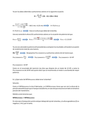 Ya con los datos obtenidos sustituiremos valores en la siguiente ecuación.
H =
𝑽 𝟐
𝟐
− 𝑽 𝟏
𝟐
𝟐 .𝒈
+ (Z2 - Z1) + (HFA + HFD)
H =
[(5.9)2
− (3.85)2]
mts
seg
2 𝑥 9.81
𝑚𝑡𝑠
𝑠𝑒𝑔2
+ 64.5 mts + 6.25 mts H =71.8 m.c.a
H =71.8 m.c.a Esta es la altura que debe dar la bomba.
Una vez conocida la altura (H) sustituiremos valores en la ecuación de potencia tal que.
PUTIL =
𝑄 .𝐻 .Ƴ
76 𝑛𝑡
PUTIL =
0.012
𝑚𝑡𝑠3
𝑠𝑒𝑔
𝑥 71.8 𝑚𝑡𝑠 𝑥 1000
𝐾𝑔𝑓
𝑚𝑡𝑠3
76
PUTIL = 11.33 𝐻𝑃
Ya una vezcalculadola potenciaútil procedemosacomparar losresultados utilizando la ecuación
de rendimiento total de esta manera.
nt=
𝑷𝒖𝒕𝒊𝒍
𝑷𝒂
Despejamos PACCIONAMIENTO y sustituimos valores de tal manera que.
PACCIONAMIENTO =
PUTIL
nt
PACCIONAMIENTO =
11.33 HP
0.80
PACCIONAMIENTO = 14 HP
PACCIONAMIENTO = 14 HP
Como en el enunciado del ejercicio nos dice que dispone de un motor de 12 HP; y como la
PACCIONAMIENTO es de 14 HP esto quiere decir que se recomienda un motor o una bomba de mayor
potencia.
B.-) ¿Qué valor de NPSHREQUERIDO debe tener la bomba?
Solución.
Como el NPSHREQUERIDO lo da el fabricante, y el NPSHDISPONIBLE tiene que ver con la altura de la
presiónatmosféricaporque el tanque estáabierto;encaso de que estuviesecerradose tomaríala
presión del manómetro.
Debido a esto tenemos que:
NPSHDISPONIBLE > NPSHREQUERIDO
En este caso el tanque de succiónestápor debajodel eje de la bomba, y la altura geodésica (Z) es
negativa: (-HST); por lo tanto.
 