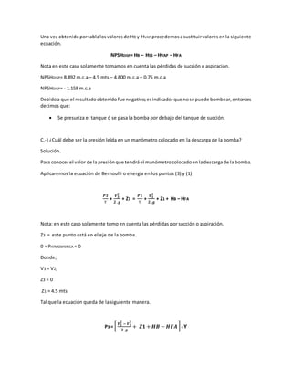 Una vez obtenidoportablalosvaloresde HB y HVAP procedemosasustituirvaloresenla siguiente
ecuación.
NPSHDISP= HB – HSS – HVAP – HFA
Nota en este caso solamente tomamos en cuenta las pérdidas de succión o aspiración.
NPSHDISP= 8.892 m.c.a – 4.5 mts – 4.800 m.c.a – 0.75 m.c.a
NPSHDISP= - 1.158 m.c.a
Debidoa que el resultadoobtenidofue negativo;esindicadorque nose puede bombear,entonces
decimos que:
 Se presuriza el tanque ó se pasa la bomba por debajo del tanque de succión.
C.-) ¿Cuál debe ser la presión leída en un manómetro colocado en la descarga de la bomba?
Solución.
Para conocerel valor de la presiónque tendráel manómetrocolocadoenladescargade la bomba.
Aplicaremos la ecuación de Bernoulli o energía en los puntos (3) y (1)
𝑷𝟑
Ƴ
+
𝑽 𝟑
𝟐
𝟐 .𝒈
+ Z3 =
𝑷𝟏
Ƴ
+
𝑽 𝟏
𝟐
𝟐 .𝒈
+ Z1 + HB – HFA
Nota: en este caso solamente tomo en cuenta las pérdidas por succión o aspiración.
Z3 = este punto está en el eje de la bomba.
0 = PATMOSFERICA = 0
Donde;
V3 = V2;
Z3 = 0
Z1 = 4.5 mts
Tal que la ecuación queda de la siguiente manera.
P3 = [
𝑽 𝟏
𝟐
− 𝑽 𝟑
𝟐
𝟐 .𝒈
+ 𝒁𝟏 + 𝑯𝑩 − 𝑯𝑭𝑨 ] X Ƴ
 