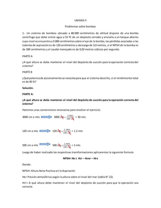 UNIDAD II
Problemas sobre bombas
1.- Un sistema de bombeo ubicado a 80.000 centímetros de altitud dispone de una bomba
centrifuga que debe entrar agua a 55 ºC de un depósito cerrado y enviarla a un tanque abierto
cuyo nivel se encuentraa3.000 centímetrossobre el eje de la bomba, las pérdidas asociadas a las
tuberíasde aspiraciónes de 120 centímetros y descarga de 3,0 metros, si el NPSH de la bomba es
de 500 centímetros y el caudal manejado es de 0,02 metros cúbicos por segundo.
PARTE A:
¿A qué altura se debe mantener el nivel del depósito de succión para la operación correcta del
sistema?
PARTE B
¿Qué potenciade accionamientose necesitapara que el sistema descrito, si el rendimiento total
es de 85 %?
Solución.
PARTE A:
¿A qué altura se debe mantener el nivel del depósito de succión para la operación correcta del
sistema?
Haremos unas conversiones necesarias para resolver el ejercicio.
3000 cm a mts 3000 cm x
1 𝑚𝑡𝑠
100 𝑐𝑚
= 30 mts
120 cm a mts 120 cm x
1 𝑚𝑡𝑠
100 𝑐𝑚
= 1.2 mts
500 cm a mts 500 cm x
1 𝑚𝑡𝑠
100 𝑐𝑚
= 5 mts
Luego de haber realizado las respectivas transformaciones aplicaremos la siguiente formula
NPSH= HB ± HST – HVAP – HFA
Donde:
NPSH= Altura Neta Positiva en la Aspiración
HB= Presión atmosférica según la altura sobre el nivel del mar (tabla N° 22).
HST= A qué altura debe mantener el nivel del depósito de succión para que la operación sea
correcta.
 
