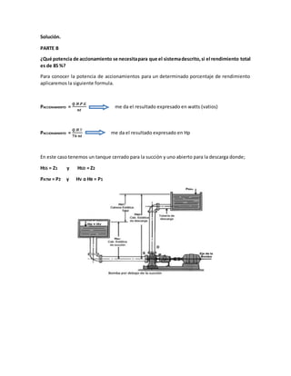 Solución.
PARTE B
¿Qué potencia de accionamiento se necesitapara que el sistemadescrito,si el rendimiento total
es de 85 %?
Para conocer la potencia de accionamientos para un determinado porcentaje de rendimiento
aplicaremos la siguiente formula.
PACCIONAMIENTO =
𝑸.𝑯.𝑷.𝑮
𝒏𝒕
me da el resultado expresado en watts (vatios)
PACCIONAMIENTO =
𝑸.𝑯.Ƴ
𝟕𝟔 𝒏𝒕
me da el resultado expresado en Hp
En este caso tenemos un tanque cerrado para la succión y uno abierto para la descarga donde;
HSS = Z1 y HSD = Z2
PATM = P2 y HV o HB = P1
 