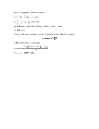 Ahora se despeja H y sustituimos valores
H =
𝑃2
Ƴ
+ Z2 -
𝑃1
Ƴ
- Z1 + HFA + HFD
H =
𝑃2
Ƴ
-
𝑃1
Ƴ
+ Z2 - Z1 + HFA + HFD
H = 9.342 m.c.a – 1.600 m.c.a + 30 mts – 6.2 mts + 1.2 mts + 3 mts
H = 35.7 m.c.a
Ahora con H procedo a buscar la potencia de accionamiento mediante la ecuación.
PACCIONAMIENTO =
𝑸.𝑯.𝑷.𝑮
𝒏𝒕
Sustituyendo valores tenemos que.
PACCIONAMIENTO =
0.02
𝑚3
𝑠𝑒𝑔
x 35.7 mts x 1000
𝐾𝑔𝑓
𝑚3 x 9.81
𝑚
𝑠𝑒𝑔2
0.85
PACCIONAMIENTO = 8240.4 watts
 