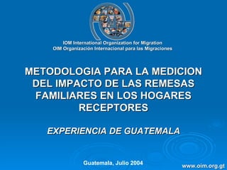 IOM International Organization for Migration OIM Organización Internacional para las Migraciones METODOLOGIA PARA LA MEDICION DEL IMPACTO DE LAS REMESAS FAMILIARES EN LOS HOGARES RECEPTORES EXPERIENCIA DE GUATEMALA Guatemala, Julio 2004 www.oim.org.gt 