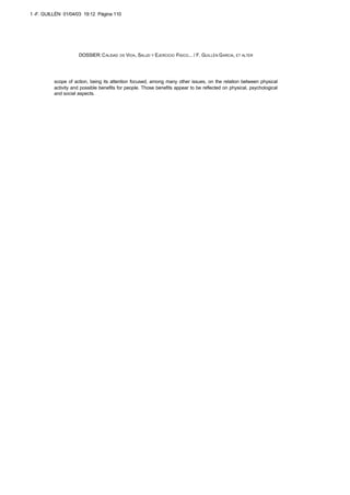 scope of action, being its attention focused, among many other issues, on the relation between physical
activity and possible benefits for people. Those benefits appear to be reflected on physical, psychological
and social aspects.
DOSSIER: CALIDAD DE VIDA, SALUD Y EJERCICIO FISICO... / F. GUILLÉN GARCIA, ET ALTER
1 -F. GUILLÉN 01/04/03 19:12 Página 110
 