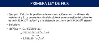 PRIMERA LEY DE FICK
• Ejemplo : Calcular la gradiente de concentración en un par difusor de
metales A y B. La concentración del soluto A en una región del solvente
es de 5.823X1016 at/cm3 y a la distancia de 1 mm de 3.542x1016 at/cm3
• Solución:
• 𝑑𝐶/(𝑑𝑥 )= (𝐶1−𝐶2)/(𝑥2−𝑥1)
=
5.823−3.542 10 16
𝑎𝑡/𝑐𝑚3
0.1 𝑐𝑚
= 2.281x1017 at/cm4
 