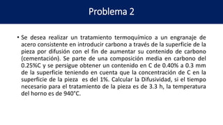 Problema 2
• Se desea realizar un tratamiento termoquímico a un engranaje de
acero consistente en introducir carbono a través de la superficie de la
pieza por difusión con el fin de aumentar su contenido de carbono
(cementación). Se parte de una composición media en carbono del
0.25%C y se persigue obtener un contenido en C de 0.40% a 0.3 mm
de la superficie teniendo en cuenta que la concentración de C en la
superficie de la pieza es del 1%. Calcular la Difusividad, si el tiempo
necesario para el tratamiento de la pieza es de 3.3 h, la temperatura
del horno es de 940°C.
 