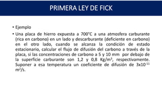 PRIMERA LEY DE FICK
• Ejemplo
• Una placa de hierro expuesta a 700°C a una atmosfera carburante
(rica en carbono) en un lado y descarburante (deficiente en carbono)
en el otro lado, cuando se alcanza la condición de estado
estacionario, calcular el flujo de difusión del carbono a través de la
placa, si las concentraciones de carbono a 5 y 10 mm por debajo de
la superficie carburante son 1,2 y 0,8 Kg/m3, respectivamente.
Suponer a esa temperatura un coeficiente de difusión de 3x10-11
m2/s.
 