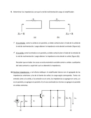 9. Determinar las impedancias con que la red de realimentación carga al amplificador:
 A la entrada: como la salida es en paralelo, se debe cortocircuitar el lado de la salida de
la red de realimentación. Luego obtener la impedancia vista desde la entrada (figura (a)).
 A la salida: como la entrada es en paralelo, se debe cortocircuitar el lado de la entrada de
la red de realimentación. Luego obtener la impedancia vista desde la salida (figura (b)).
Recordar que en todos los casos se está anulando la variable común a ambos cuadripolos
del lado contrario a aquél del cual se obtendrá la impedancia.
10. Restituir impedancias: a tal efecto redibujar el amplificador básico con el agregado de las
impedancias anteriores y las de la fuente de señal y la carga según corresponda. Tanto a la
entrada como a la salida, si la conexión es en serie, las impedancias se agregan en serie, y si
es en paralelo, se agregan en paralelo. En el caso analizado las mismas se agregan en paralelo
en ambos extremos.
 
