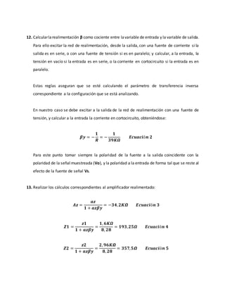 12. Calcularlarealimentación β como cociente entre lavariable de entrada y la variable de salida.
Para ello excitar la red de realimentación, desde la salida, con una fuente de corriente si la
salida es en serie, o con una fuente de tensión si es en paralelo; y calcular, a la entrada, la
tensión en vacío si la entrada es en serie, o la corriente en cortocircuito si la entrada es en
paralelo.
Estas reglas aseguran que se esté calculando el parámetro de transferencia inversa
correspondiente a la configuración que se está analizando.
En nuestro caso se debe excitar a la salida de la red de realimentación con una fuente de
tensión, y calcular a la entrada la corriente en cortocircuito, obteniéndose:
𝜷𝒚 = −
𝟏
𝑹
= −
𝟏
𝟑𝟗𝑲𝜴
𝑬𝒄𝒖𝒂𝒄𝒊ó𝒏 𝟐
Para este punto tomar siempre la polaridad de la fuente a la salida coincidente con la
polaridad de la señal muestreada (Vo), y la polaridad a la entrada de forma tal que se reste al
efecto de la fuente de señal Vs.
13. Realizar los cálculos correspondientes al amplificador realimentado:
𝑨𝒛 =
𝒂𝒛
𝟏 + 𝒂𝒛𝜷𝒚
= −𝟑𝟒, 𝟐𝑲𝞨 𝑬𝒄𝒖𝒂𝒄𝒊ó𝒏 𝟑
𝒁𝟏 =
𝒛𝟏
𝟏 + 𝒂𝒛𝜷𝒚
=
𝟏, 𝟔𝑲𝜴
𝟖, 𝟐𝟖
= 𝟏𝟗𝟑, 𝟐𝟓𝜴 𝑬𝒄𝒖𝒂𝒄𝒊ó𝒏 𝟒
𝒁𝟐 =
𝒛𝟐
𝟏 + 𝒂𝒛𝜷𝒚
=
𝟐, 𝟗𝟔𝑲𝞨
𝟖, 𝟐𝟖
= 𝟑𝟓𝟕, 𝟓𝞨 𝑬𝒄𝒖𝒂𝒄𝒊ó𝒏 𝟓
 