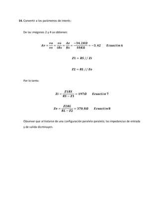 14. Convertir a los parámetros de interés:
De las imágenes 2 y 4 se obtienen:
𝑨𝒗 =
𝒗𝒐
𝒗𝒔
=
𝒗𝒐
𝒊𝑹𝒔
=
𝑨𝒛
𝑹𝒔
=
−𝟑𝟒, 𝟐𝑲𝜴
𝟏𝟎𝑲𝜴
= −𝟑, 𝟒𝟐 𝑬𝒄𝒖𝒂𝒄𝒊ó𝒏 𝟔
𝒁𝟏 = 𝑹𝑺 ⁄⁄ 𝒁𝒊
𝒁𝟐 = 𝑹𝑳 ⁄⁄ 𝒁𝒐
Por lo tanto:
𝒁𝒊 =
𝒁𝟏𝑹𝑺
𝑹𝑺 − 𝒁𝟏
= 𝟏𝟗𝟕𝞨 𝑬𝒄𝒖𝒂𝒄𝒊ó𝒏 𝟕
𝒁𝒐 =
𝒁𝟐𝑹𝑳
𝑹𝑳 − 𝒁𝟐
= 𝟑𝟕𝟎, 𝟖𝞨 𝑬𝒄𝒖𝒂𝒄𝒊ó𝒏 𝟖
Observar que al tratarse de una configuración paralelo-paralelo, las impedancias de entrada
y de salida disminuyen.
 