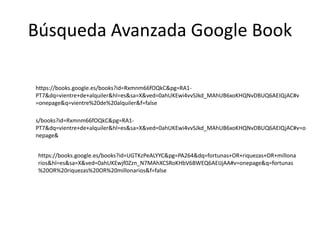 Búsqueda Avanzada Google Book
https://books.google.es/books?id=UGTKzPeALYYC&pg=PA264&dq=fortunas+OR+riquezas+OR+millona
rios&hl=es&sa=X&ved=0ahUKEwjf0Zzn_N7MAhXCSRoKHbV6BWEQ6AEIJjAA#v=onepage&q=fortunas
%20OR%20riquezas%20OR%20millonarios&f=false
https://books.google.es/books?id=Rxmnm66fOQkC&pg=RA1-
PT7&dq=vientre+de+alquiler&hl=es&sa=X&ved=0ahUKEwi4vvSJkd_MAhUB6xoKHQNvDBUQ6AEIQjAC#v
=onepage&q=vientre%20de%20alquiler&f=false
s/books?id=Rxmnm66fOQkC&pg=RA1-
PT7&dq=vientre+de+alquiler&hl=es&sa=X&ved=0ahUKEwi4vvSJkd_MAhUB6xoKHQNvDBUQ6AEIQjAC#v=o
nepage&
 