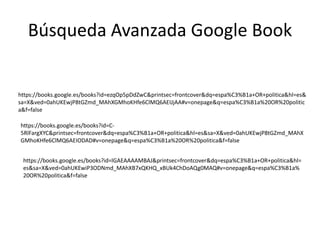Búsqueda Avanzada Google Book
https://books.google.es/books?id=ezqOp5pDdZwC&printsec=frontcover&dq=espa%C3%B1a+OR+politica&hl=es&
sa=X&ved=0ahUKEwjP8tGZmd_MAhXGMhoKHfe6ClMQ6AEIJjAA#v=onepage&q=espa%C3%B1a%20OR%20politic
a&f=false
https://books.google.es/books?id=C-
5RlFargXYC&printsec=frontcover&dq=espa%C3%B1a+OR+politica&hl=es&sa=X&ved=0ahUKEwjP8tGZmd_MAhX
GMhoKHfe6ClMQ6AEIODAD#v=onepage&q=espa%C3%B1a%20OR%20politica&f=false
https://books.google.es/books?id=lGAEAAAAMBAJ&printsec=frontcover&dq=espa%C3%B1a+OR+politica&hl=
es&sa=X&ved=0ahUKEwiP3ODNmd_MAhXB7xQKHQ_xBUk4ChDoAQg0MAQ#v=onepage&q=espa%C3%B1a%
20OR%20politica&f=false
 
