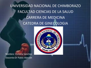 UNIVERSIDAD NACIONAL DE CHIMBORAZO
FACULTAD CIENCIAS DE LA SALUD
CARRERA DE MEDICINA
CATEDRA DE GINECOLOGIA
Nombre: Victoria Sánchez
Docente:Dr Pablo Alarcón
 