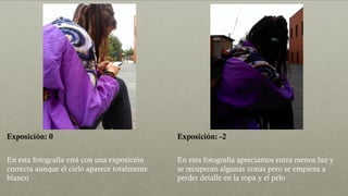 Exposición: 0 Exposición: -2
En esta fotografía está con una exposición
correcta aunque el cielo aparece totalmente
blanco
En esta fotografía apreciamos entra menos luz y
se recuperan algunas zonas pero se empieza a
perder detalle en la ropa y el pelo
 