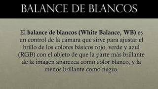BALANCE DE BLANCOSBALANCE DE BLANCOS
ElEl balance de blancos (White Balance, WB)balance de blancos (White Balance, WB) eses
un control de la cámara que sirve para ajustar elun control de la cámara que sirve para ajustar el
brillo de los colores básicos rojo, verde y azulbrillo de los colores básicos rojo, verde y azul
(RGB) con el objeto de que la parte más brillante(RGB) con el objeto de que la parte más brillante
de la imagen aparezca como color blanco, y lade la imagen aparezca como color blanco, y la
menos brillante como negro.menos brillante como negro.
 