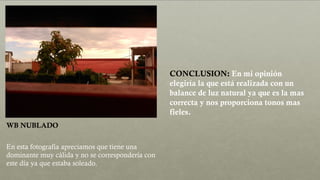 WB NUBLADO
En esta fotografía apreciamos que tiene una
dominante muy cálida y no se correspondería con
este día ya que estaba soleado.
CONCLUSION: En mi opinión
elegiría la que está realizada con un
balance de luz natural ya que es la mas
correcta y nos proporciona tonos mas
fieles.
 